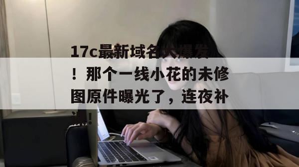 17c最新域名大爆发！那个一线小花的未修图原件曝光了，连夜补课！