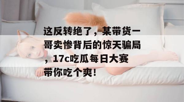 这反转绝了，某带货一哥卖惨背后的惊天骗局，17c吃瓜每日大赛带你吃个爽！