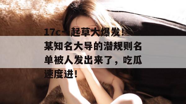 17c一起草大爆发！某知名大导的潜规则名单被人发出来了，吃瓜速度进！