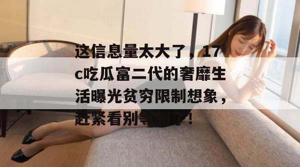 这信息量太大了，17c吃瓜富二代的奢靡生活曝光贫穷限制想象，赶紧看别等删了！