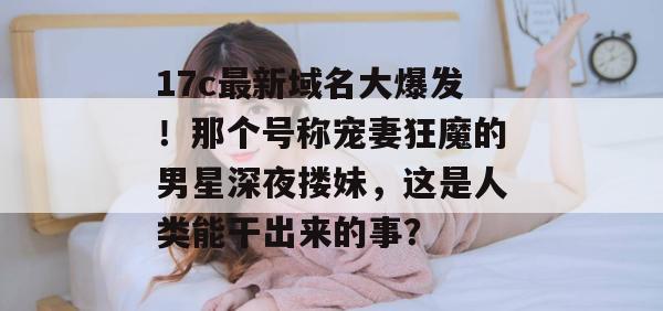 17c最新域名大爆发！那个号称宠妻狂魔的男星深夜搂妹，这是人类能干出来的事？