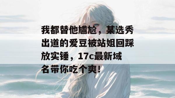 我都替他尴尬，某选秀出道的爱豆被站姐回踩放实锤，17c最新域名带你吃个爽！