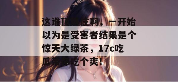 这谁顶得住啊，一开始以为是受害者结果是个惊天大绿茶，17c吃瓜带你吃个爽！