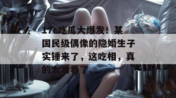 17c吃瓜大爆发！某国民级偶像的隐婚生子实锤来了，这吃相，真的太难看了。