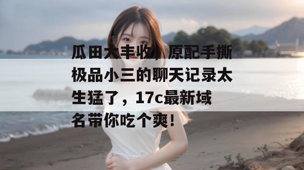 瓜田大丰收，原配手撕极品小三的聊天记录太生猛了，17c最新域名带你吃个爽！