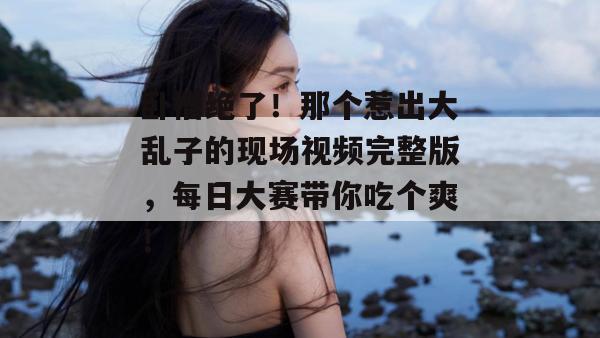 卧槽绝了！那个惹出大乱子的现场视频完整版，每日大赛带你吃个爽！