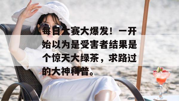 每日大赛大爆发！一开始以为是受害者结果是个惊天大绿茶，求路过的大神科普。