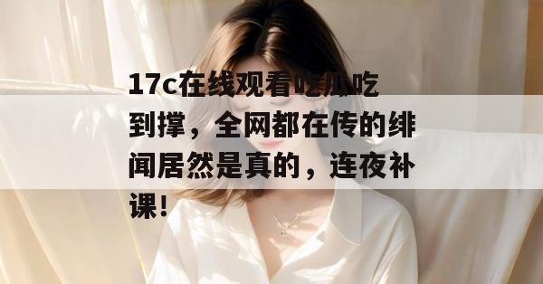 17c在线观看吃瓜吃到撑，全网都在传的绯闻居然是真的，连夜补课！