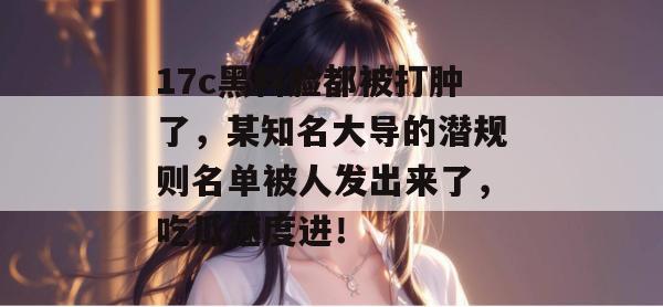 17c黑料脸都被打肿了，某知名大导的潜规则名单被人发出来了，吃瓜速度进！