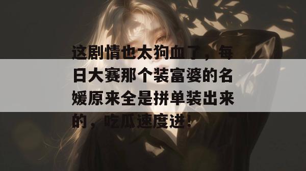 这剧情也太狗血了，每日大赛那个装富婆的名媛原来全是拼单装出来的，吃瓜速度进！