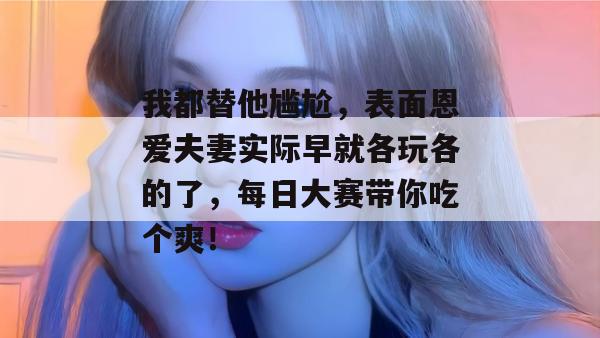 我都替他尴尬，表面恩爱夫妻实际早就各玩各的了，每日大赛带你吃个爽！