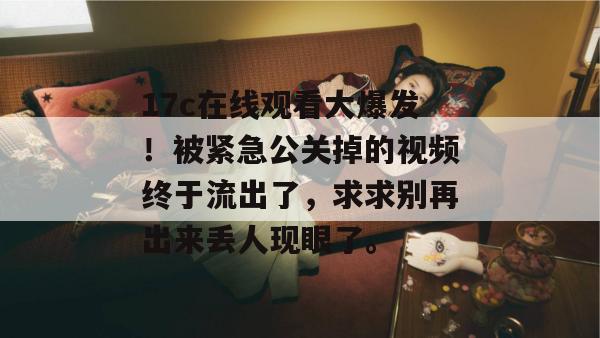 17c在线观看大爆发！被紧急公关掉的视频终于流出了，求求别再出来丢人现眼了。