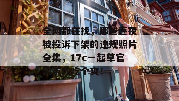 全网都在找，那些连夜被投诉下架的违规照片全集，17c一起草官网带你吃个爽！