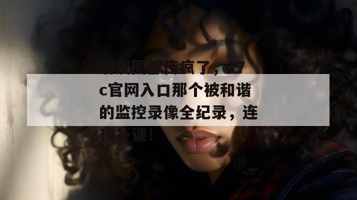 朋友圈都传疯了，17c官网入口那个被和谐的监控录像全纪录，连夜补课！