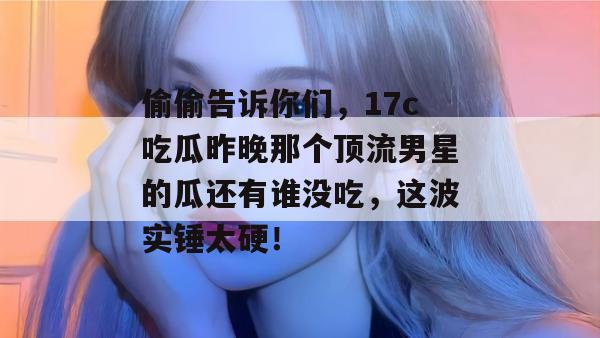 偷偷告诉你们，17c吃瓜昨晚那个顶流男星的瓜还有谁没吃，这波实锤太硬！