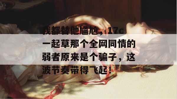 我都替他尴尬，17c一起草那个全网同情的弱者原来是个骗子，这波节奏带得飞起！