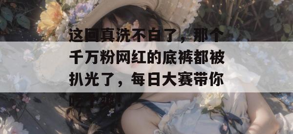 这回真洗不白了，那个千万粉网红的底裤都被扒光了，每日大赛带你吃个爽！