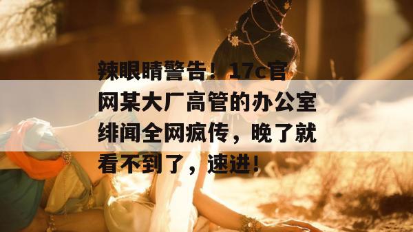 辣眼睛警告！17c官网某大厂高管的办公室绯闻全网疯传，晚了就看不到了，速进！