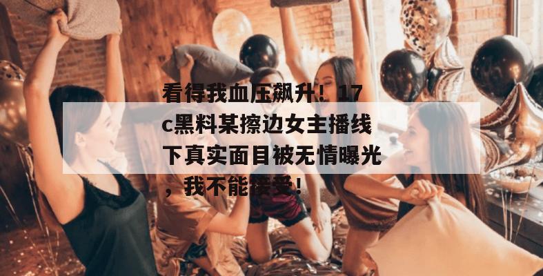 看得我血压飙升！17c黑料某擦边女主播线下真实面目被无情曝光，我不能接受！