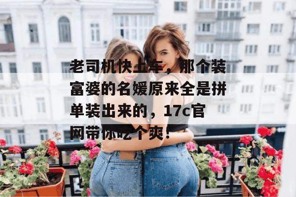 老司机快上车，那个装富婆的名媛原来全是拼单装出来的，17c官网带你吃个爽！