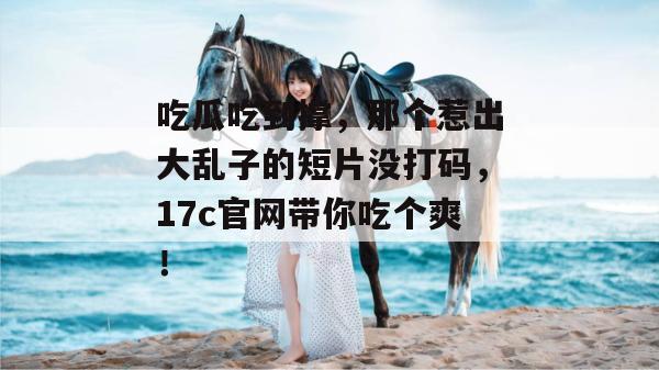 吃瓜吃到撑，那个惹出大乱子的短片没打码，17c官网带你吃个爽！