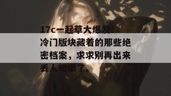 17c一起草大爆发！冷门版块藏着的那些绝密档案，求求别再出来丢人现眼了。