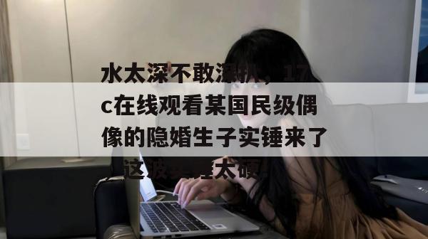 水太深不敢深扒，17c在线观看某国民级偶像的隐婚生子实锤来了，这波实锤太硬！