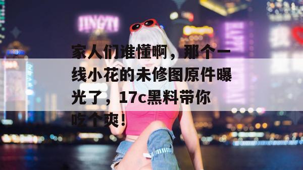 家人们谁懂啊，那个一线小花的未修图原件曝光了，17c黑料带你吃个爽！