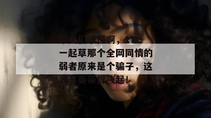 家人们谁懂啊，17c一起草那个全网同情的弱者原来是个骗子，这波节奏带得飞起！