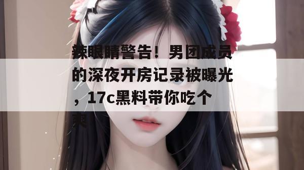 辣眼睛警告！男团成员的深夜开房记录被曝光，17c黑料带你吃个爽！