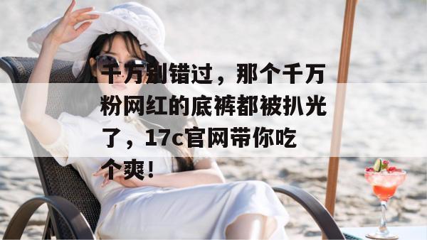 千万别错过，那个千万粉网红的底裤都被扒光了，17c官网带你吃个爽！