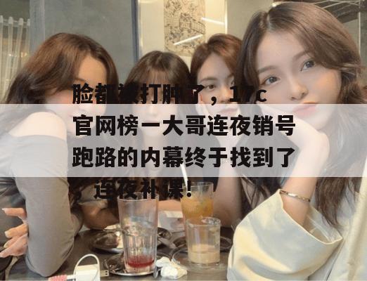 脸都被打肿了，17c官网榜一大哥连夜销号跑路的内幕终于找到了，连夜补课！