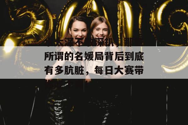 水太深不敢深扒，那些所谓的名媛局背后到底有多肮脏，每日大赛带你吃个爽！