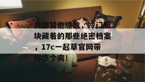 我都替他尴尬，冷门版块藏着的那些绝密档案，17c一起草官网带你吃个爽！